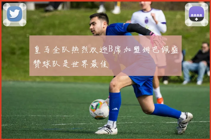 皇马全队热烈欢迎B席加盟姆巴佩盛赞球队是世界最佳