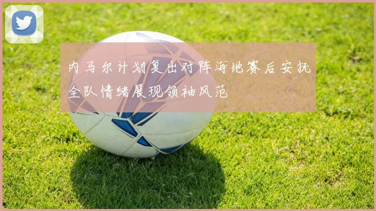 内马尔计划复出对阵海地赛后安抚全队情绪展现领袖风范