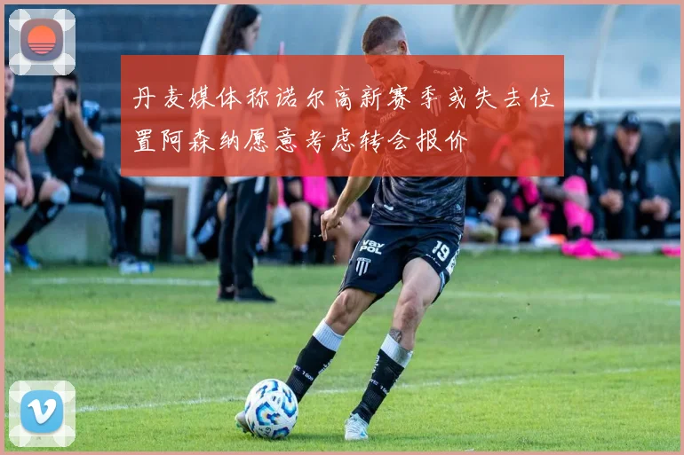 丹麦媒体称诺尔高新赛季或失去位置阿森纳愿意考虑转会报价