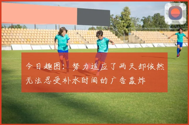 今日趣图：努力适应了两天却依然无法忍受补水时间的广告轰炸