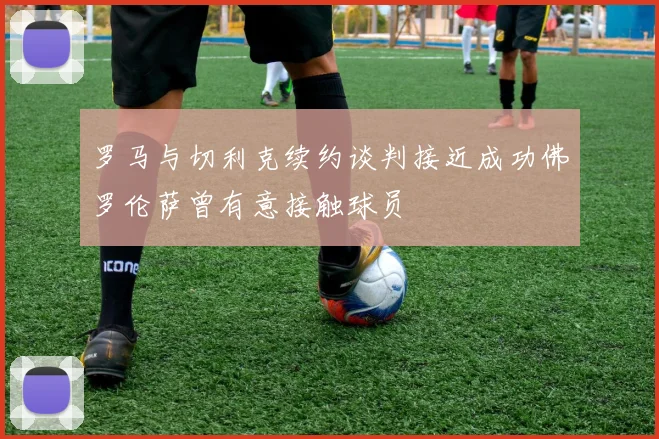 罗马与切利克续约谈判接近成功佛罗伦萨曾有意接触球员