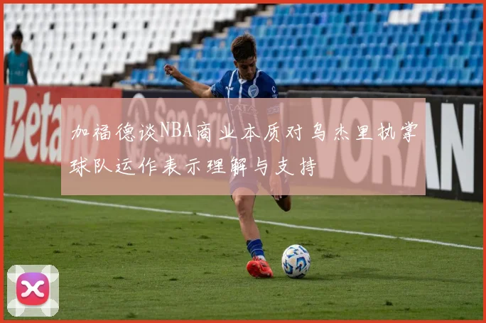 加福德谈NBA商业本质对乌杰里执掌球队运作表示理解与支持
